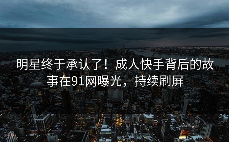 明星终于承认了！成人快手背后的故事在91网曝光，持续刷屏