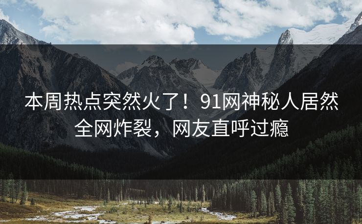 本周热点突然火了！91网神秘人居然全网炸裂，网友直呼过瘾