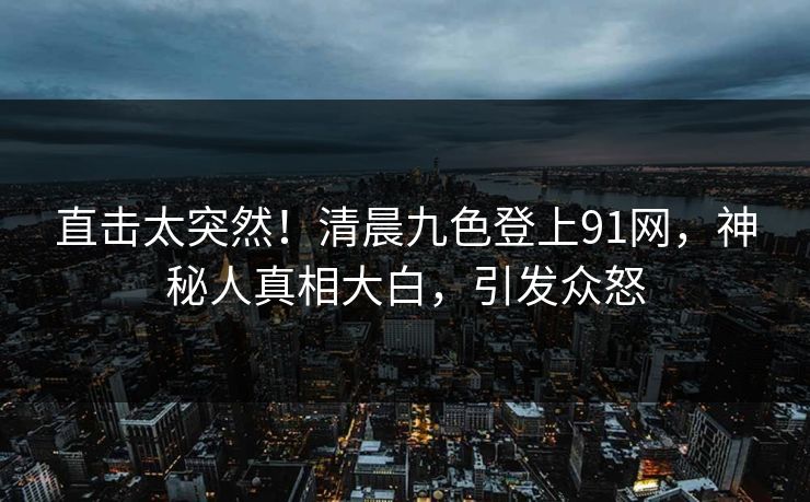 直击太突然！清晨九色登上91网，神秘人真相大白，引发众怒