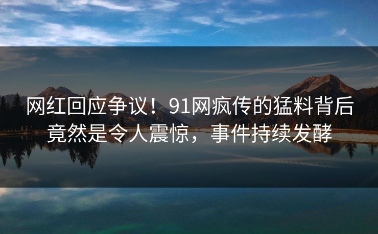 网红回应争议！91网疯传的猛料背后竟然是令人震惊，事件持续发酵
