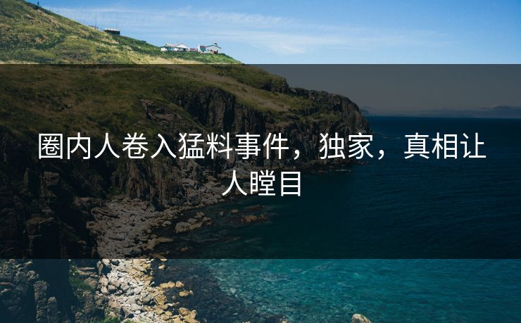 圈内人卷入猛料事件，独家，真相让人瞠目
