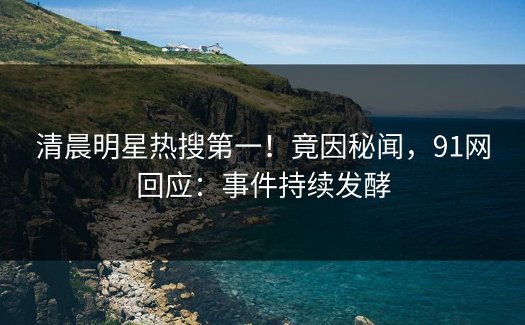 清晨明星热搜第一！竟因秘闻，91网回应：事件持续发酵