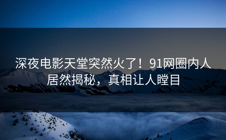 深夜电影天堂突然火了！91网圈内人居然揭秘，真相让人瞠目