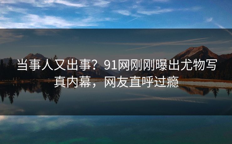 当事人又出事？91网刚刚曝出尤物写真内幕，网友直呼过瘾