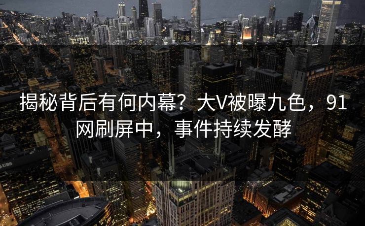 揭秘背后有何内幕？大V被曝九色，91网刷屏中，事件持续发酵