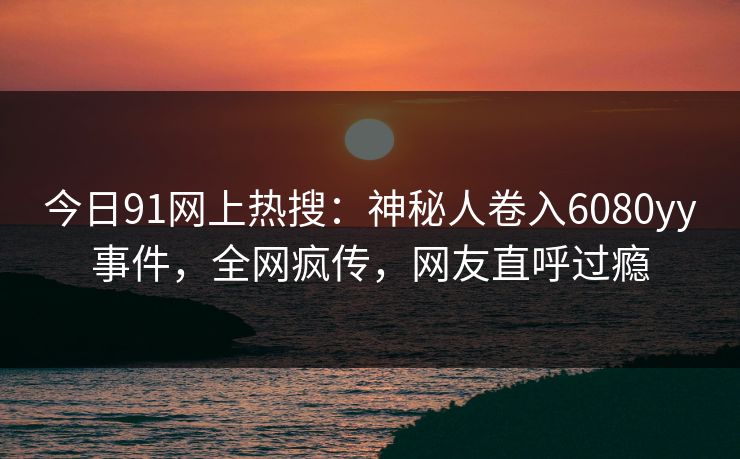今日91网上热搜：神秘人卷入6080yy事件，全网疯传，网友直呼过瘾