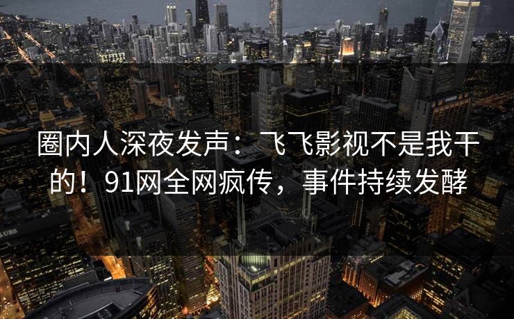 圈内人深夜发声：飞飞影视不是我干的！91网全网疯传，事件持续发酵