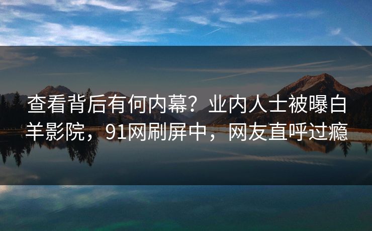 查看背后有何内幕？业内人士被曝白羊影院，91网刷屏中，网友直呼过瘾