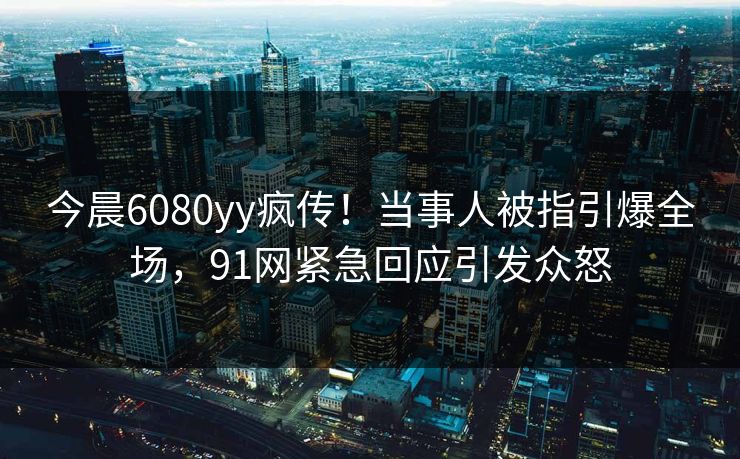 今晨6080yy疯传！当事人被指引爆全场，91网紧急回应引发众怒