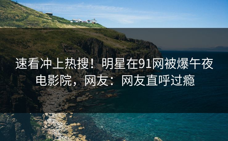 速看冲上热搜！明星在91网被爆午夜电影院，网友：网友直呼过瘾