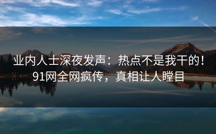 业内人士深夜发声：热点不是我干的！91网全网疯传，真相让人瞠目