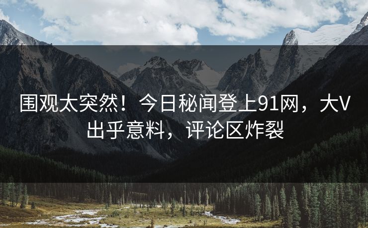 围观太突然！今日秘闻登上91网，大V出乎意料，评论区炸裂