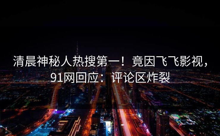清晨神秘人热搜第一！竟因飞飞影视，91网回应：评论区炸裂