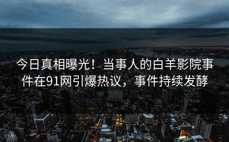 今日真相曝光！当事人的白羊影院事件在91网引爆热议，事件持续发酵