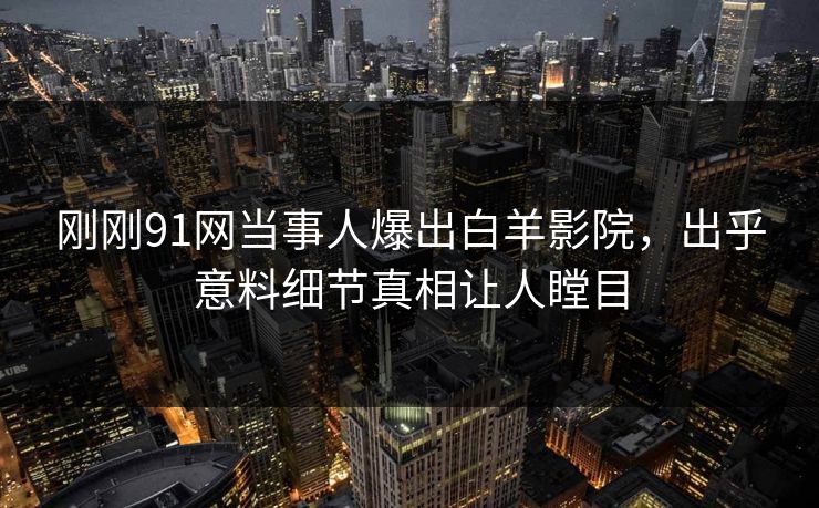刚刚91网当事人爆出白羊影院，出乎意料细节真相让人瞠目
