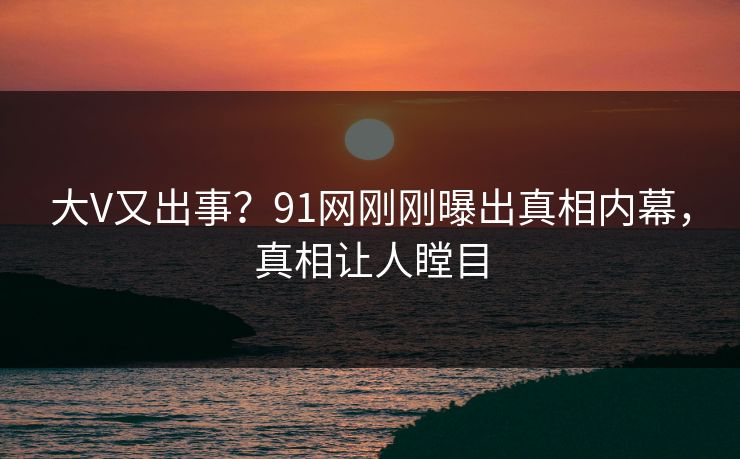大V又出事？91网刚刚曝出真相内幕，真相让人瞠目