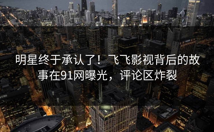 明星终于承认了！飞飞影视背后的故事在91网曝光，评论区炸裂