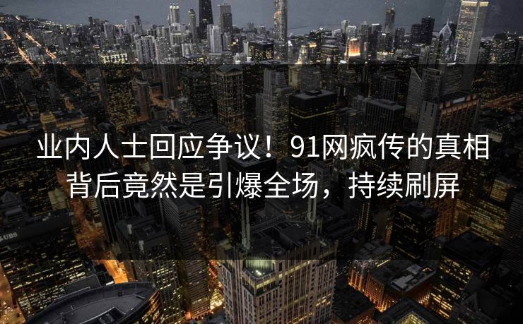 业内人士回应争议！91网疯传的真相背后竟然是引爆全场，持续刷屏