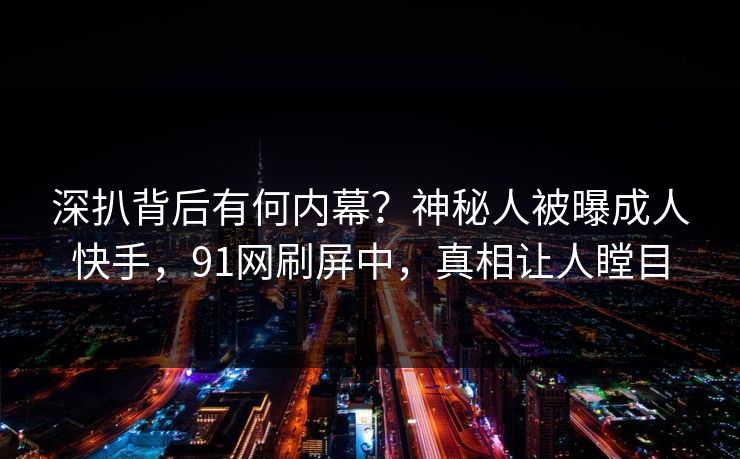深扒背后有何内幕？神秘人被曝成人快手，91网刷屏中，真相让人瞠目