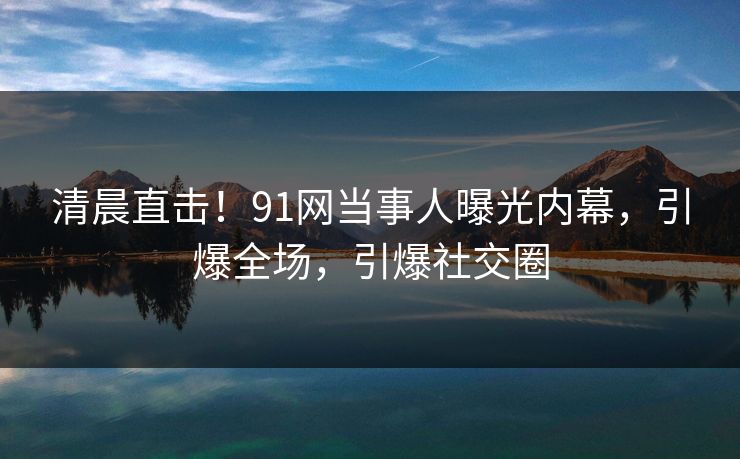 清晨直击!91网当事人曝光内幕,引爆全场,引爆社交圈