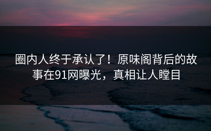 圈内人终于承认了！原味阁背后的故事在91网曝光，真相让人瞠目