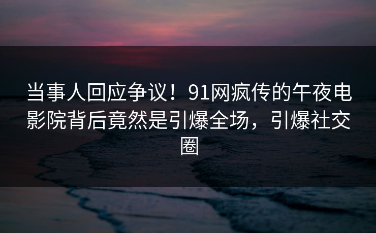 当事人回应争议！91网疯传的午夜电影院背后竟然是引爆全场，引爆社交圈