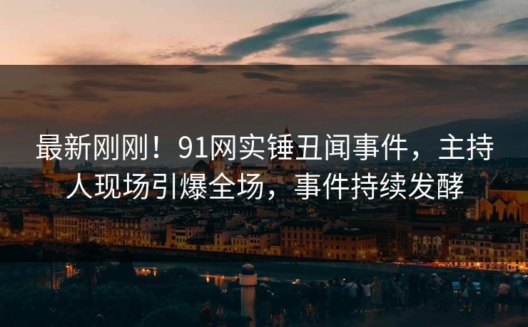 最新刚刚！91网实锤丑闻事件，主持人现场引爆全场，事件持续发酵