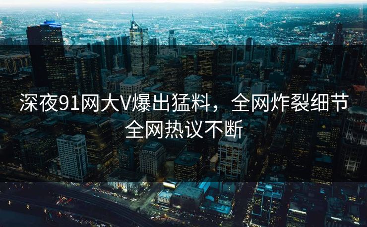 深夜91网大V爆出猛料，全网炸裂细节全网热议不断