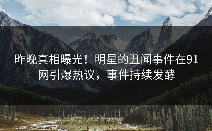 昨晚真相曝光！明星的丑闻事件在91网引爆热议，事件持续发酵