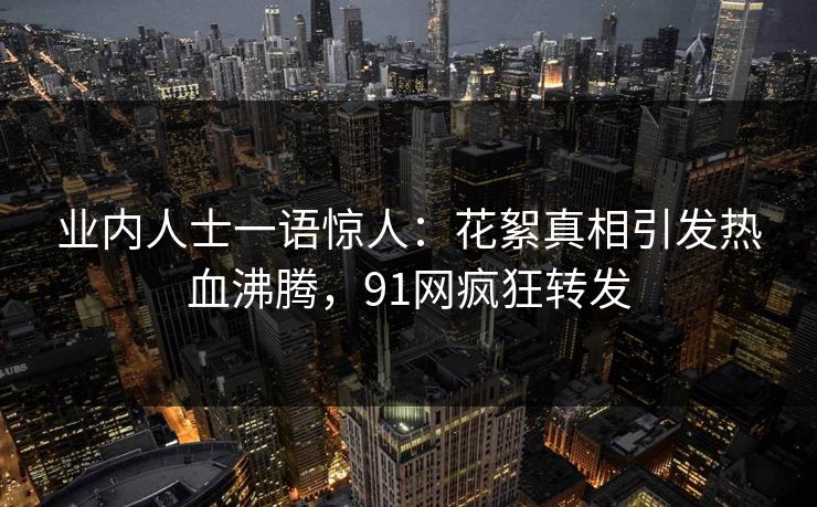 业内人士一语惊人：花絮真相引发热血沸腾，91网疯狂转发