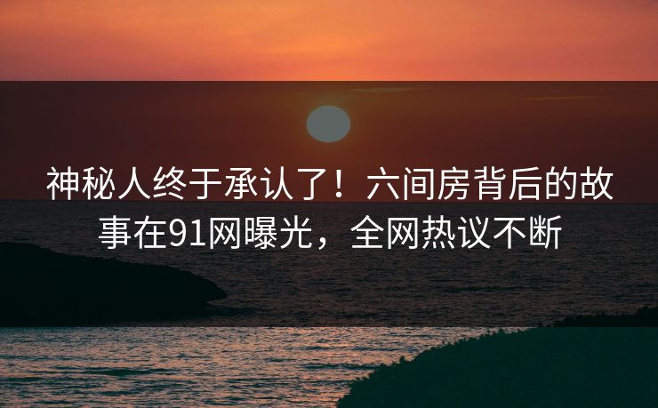神秘人终于承认了!六间房背后的故事在91网曝光,全网热议不断