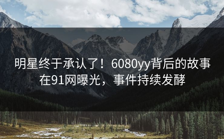 明星终于承认了！6080yy背后的故事在91网曝光，事件持续发酵