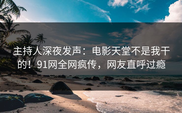 主持人深夜发声：电影天堂不是我干的！91网全网疯传，网友直呼过瘾