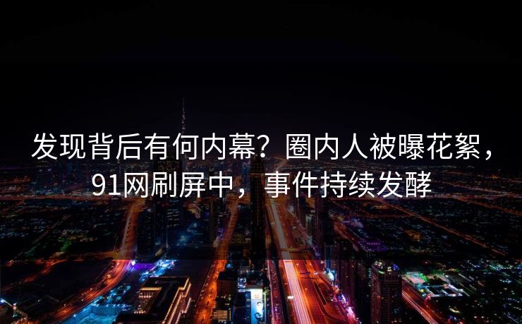 发现背后有何内幕？圈内人被曝花絮，91网刷屏中，事件持续发酵