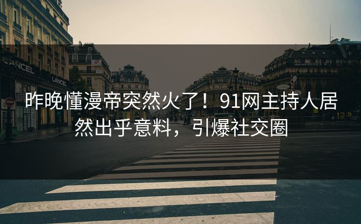昨晚懂漫帝突然火了!91网主持人居然出乎意料,引爆社交圈