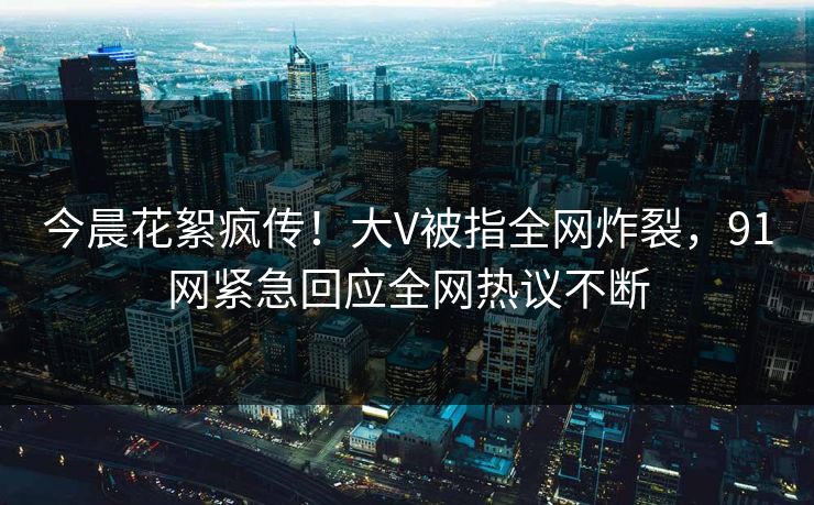今晨花絮疯传！大V被指全网炸裂，91网紧急回应全网热议不断