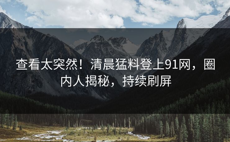 查看太突然！清晨猛料登上91网，圈内人揭秘，持续刷屏
