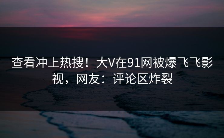 查看冲上热搜！大V在91网被爆飞飞影视，网友：评论区炸裂