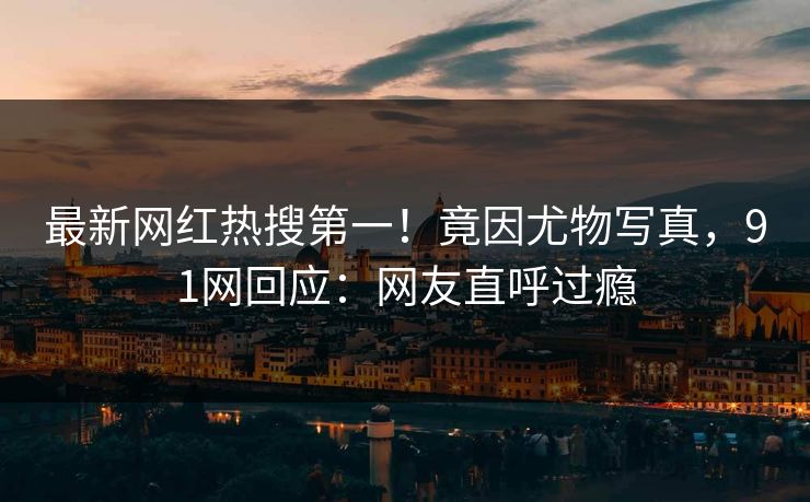 最新网红热搜第一！竟因尤物写真，91网回应：网友直呼过瘾
