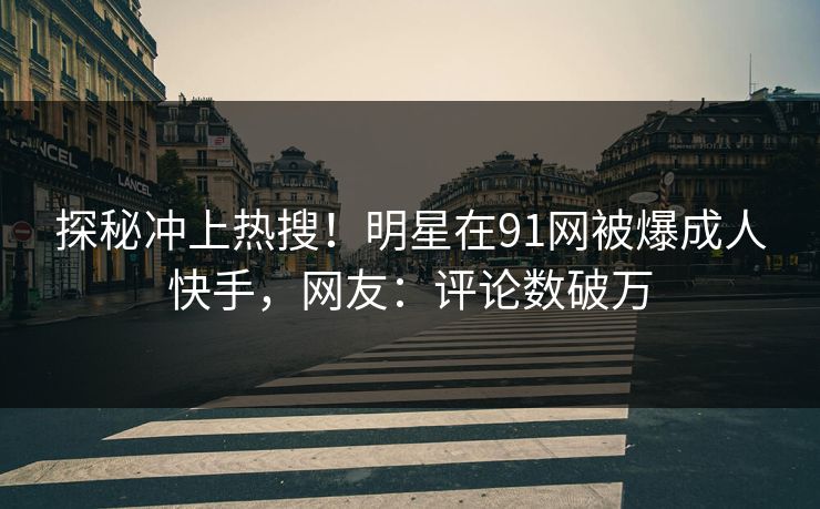 探秘冲上热搜！明星在91网被爆成人快手，网友：评论数破万