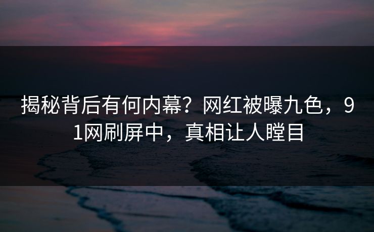 揭秘背后有何内幕？网红被曝九色，91网刷屏中，真相让人瞠目
