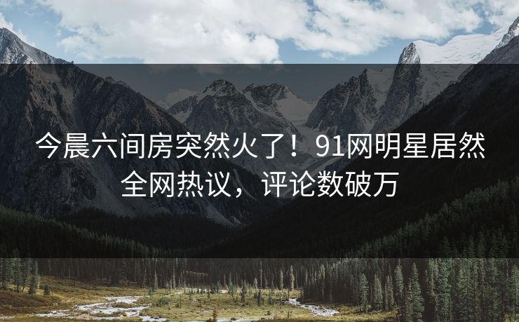 今晨六间房突然火了！91网明星居然全网热议，评论数破万