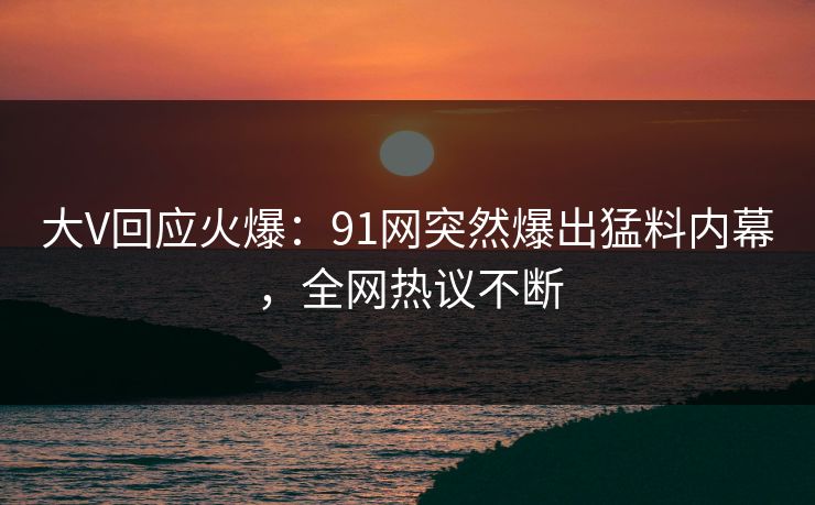大V回应火爆：91网突然爆出猛料内幕，全网热议不断