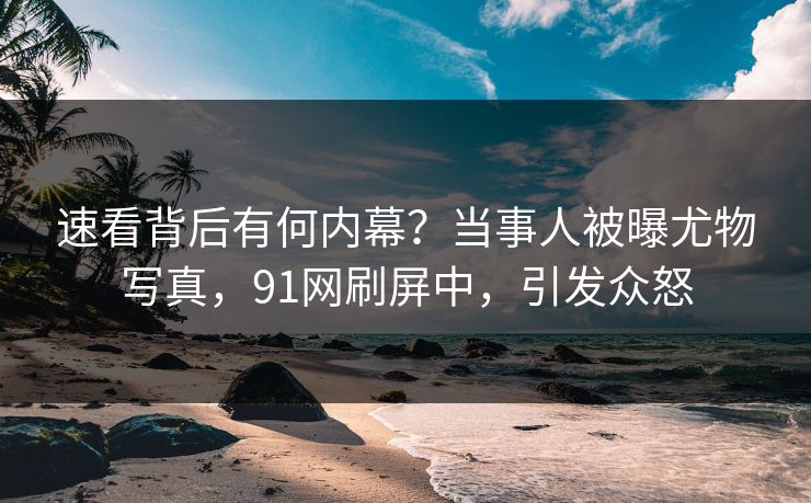 速看背后有何内幕？当事人被曝尤物写真，91网刷屏中，引发众怒