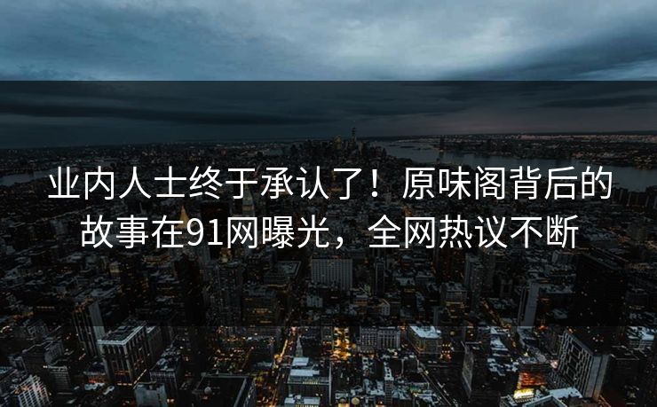 业内人士终于承认了！原味阁背后的故事在91网曝光，全网热议不断