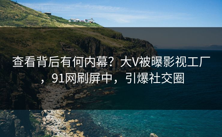 查看背后有何内幕？大V被曝影视工厂，91网刷屏中，引爆社交圈