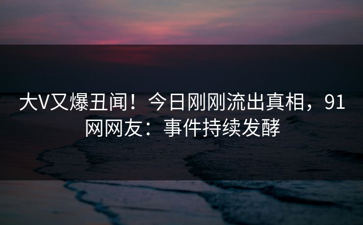大V又爆丑闻！今日刚刚流出真相，91网网友：事件持续发酵