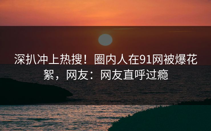 深扒冲上热搜！圈内人在91网被爆花絮，网友：网友直呼过瘾