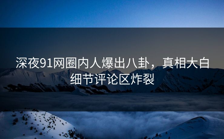 深夜91网圈内人爆出八卦，真相大白细节评论区炸裂