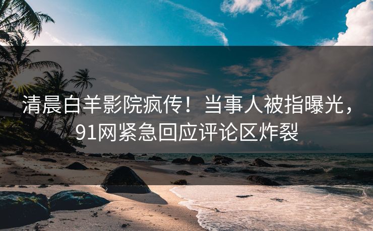 清晨白羊影院疯传!当事人被指曝光,91网紧急回应评论区炸裂